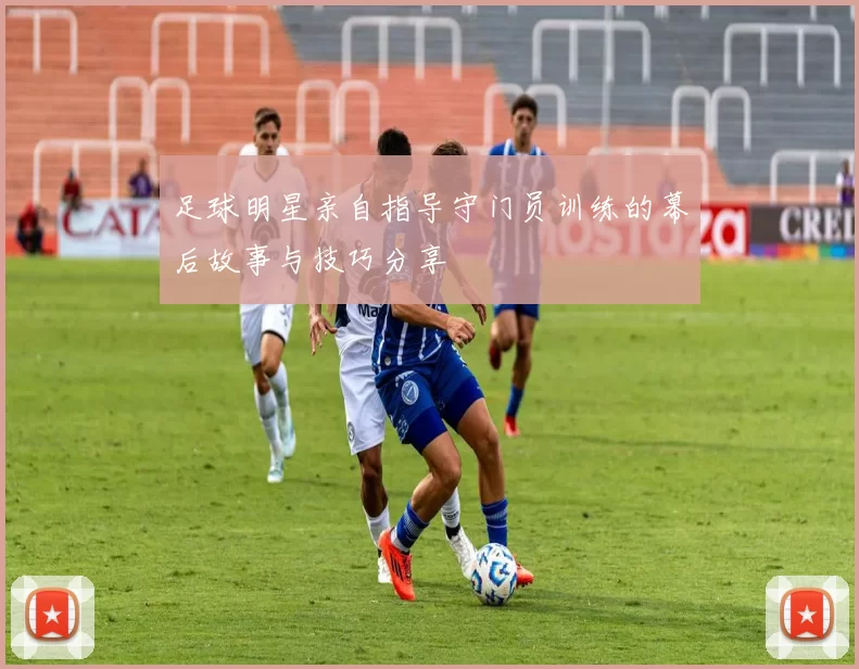 足球明星亲自指导守门员训练的幕后故事与技巧分享