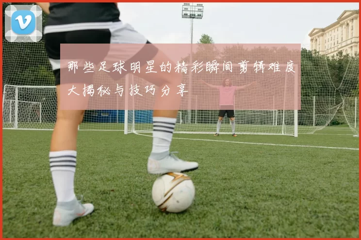 那些足球明星的精彩瞬间剪辑难度大揭秘与技巧分享