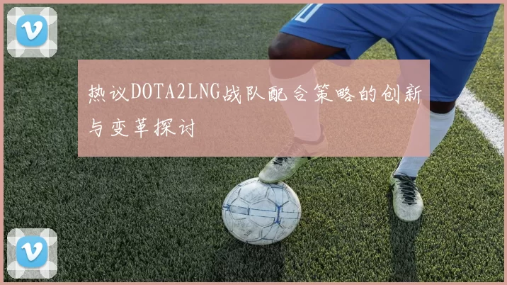 热议DOTA2LNG战队配合策略的创新与变革探讨