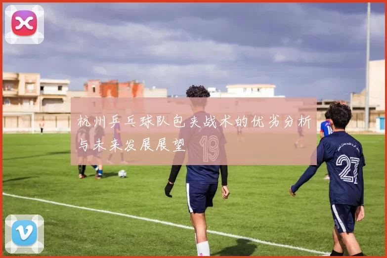 杭州乒乓球队包夹战术的优劣分析与未来发展展望