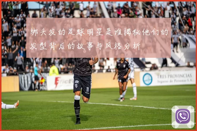 绑头发的足球明星是谁揭秘他们的发型背后的故事与风格分析