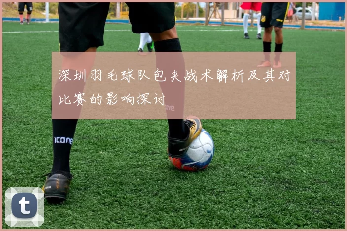 深圳羽毛球队包夹战术解析及其对比赛的影响探讨