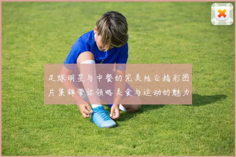 足球明星与中餐的完美结合精彩图片集锦带你领略美食与运动的魅力