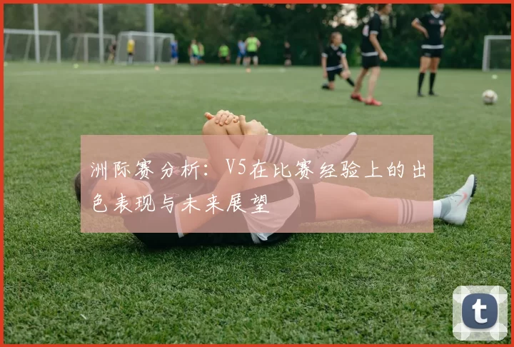 洲际赛分析：V5在比赛经验上的出色表现与未来展望