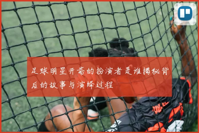 足球明星开斋的扮演者是谁揭秘背后的故事与演绎过程