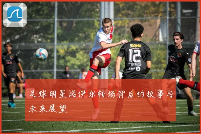 足球明星诺伊尔转场背后的故事与未来展望