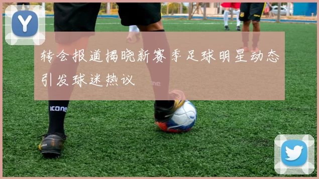 转会报道揭晓新赛季足球明星动态引发球迷热议