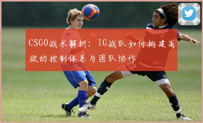 CSGO战术解析：IG战队如何构建高效的控制体系与团队协作