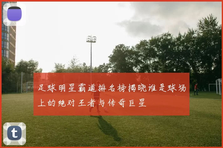 足球明星霸道排名榜揭晓谁是球场上的绝对王者与传奇巨星