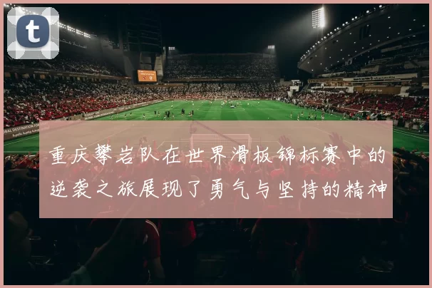 重庆攀岩队在世界滑板锦标赛中的逆袭之旅展现了勇气与坚持的精神
