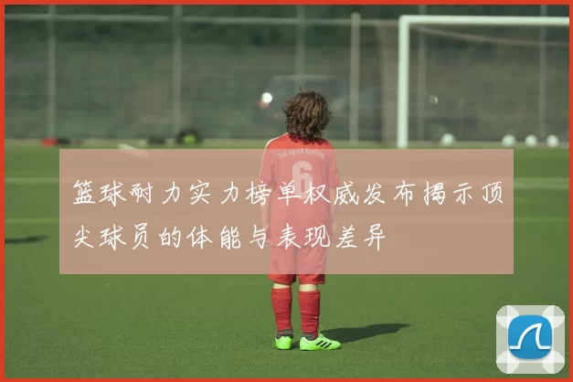篮球耐力实力榜单权威发布揭示顶尖球员的体能与表现差异