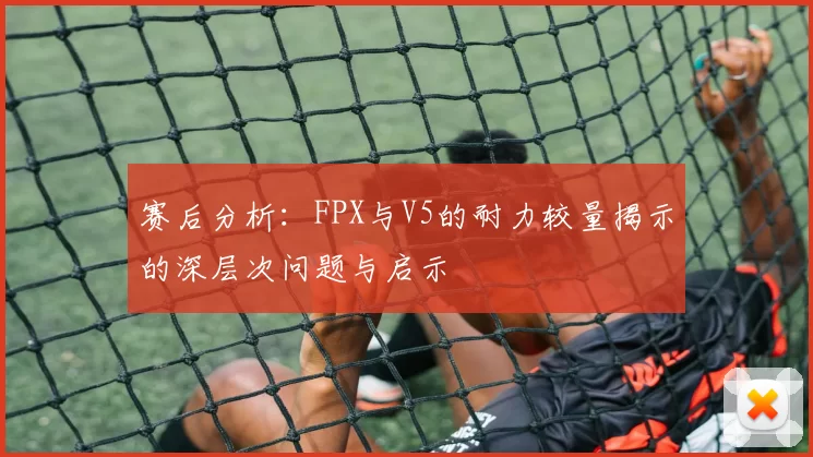 赛后分析：FPX与V5的耐力较量揭示的深层次问题与启示