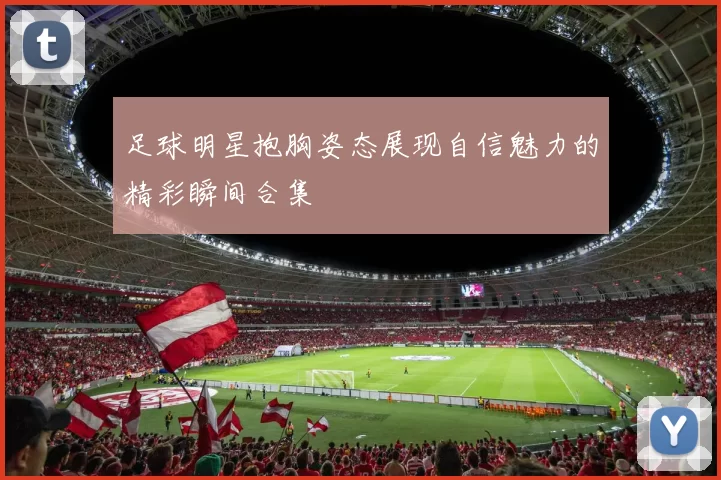 足球明星抱胸姿态展现自信魅力的精彩瞬间合集