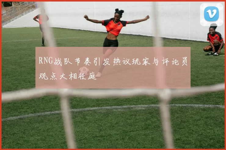 RNG战队节奏引发热议玩家与评论员观点大相径庭