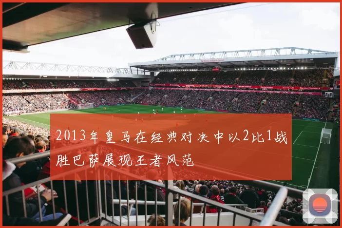 2013年皇马在经典对决中以2比1战胜巴萨展现王者风范