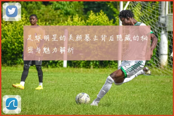 足球明星的美颜暴击背后隐藏的秘密与魅力解析