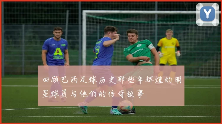 回顾巴西足球历史那些年辉煌的明星球员与他们的传奇故事
