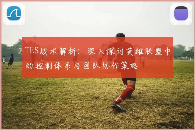 TES战术解析：深入探讨英雄联盟中的控制体系与团队协作策略