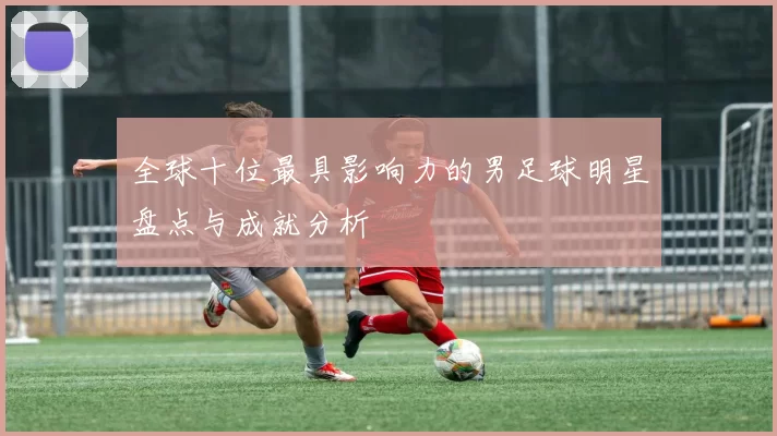 全球十位最具影响力的男足球明星盘点与成就分析