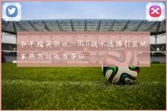 和平精英热议：BLG战术选择引发玩家热烈讨论与争议