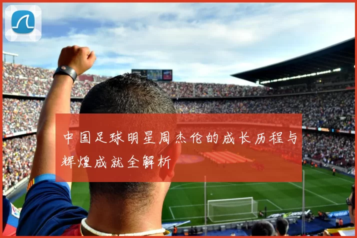 中国足球明星周杰伦的成长历程与辉煌成就全解析