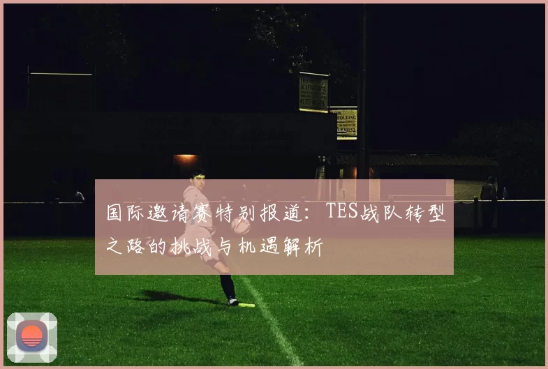 国际邀请赛特别报道：TES战队转型之路的挑战与机遇解析