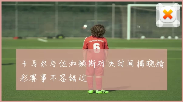 卡马尔与佐加顿斯对决时间揭晓精彩赛事不容错过