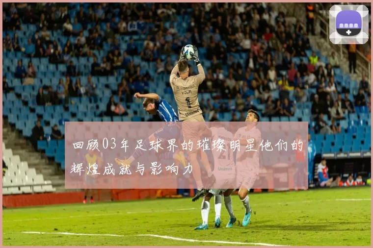 回顾03年足球界的璀璨明星他们的辉煌成就与影响力
