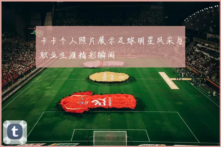 卡卡个人照片展示足球明星风采与职业生涯精彩瞬间