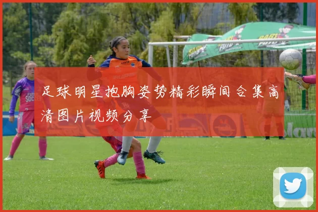 足球明星抱胸姿势精彩瞬间合集高清图片视频分享