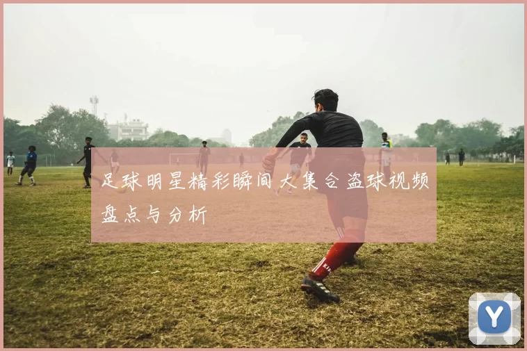 足球明星精彩瞬间大集合盗球视频盘点与分析