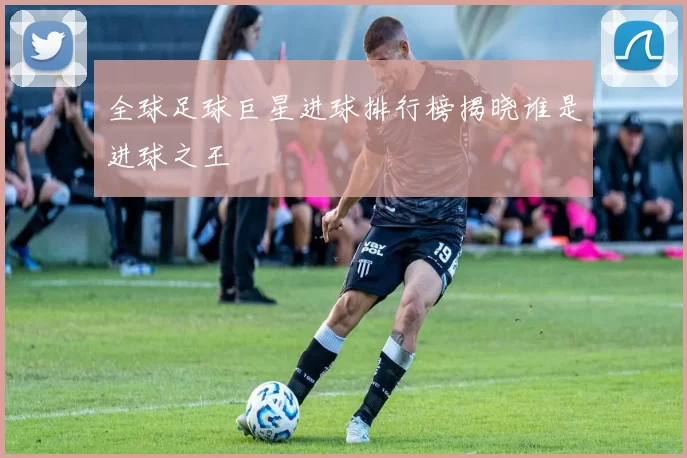 全球足球巨星进球排行榜揭晓谁是进球之王