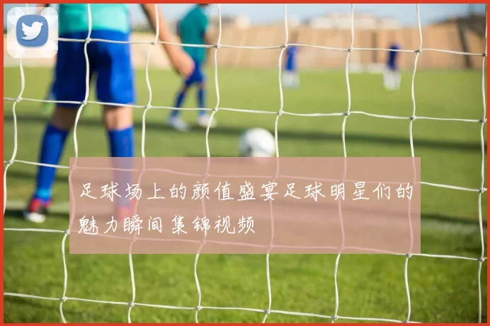 足球场上的颜值盛宴足球明星们的魅力瞬间集锦视频