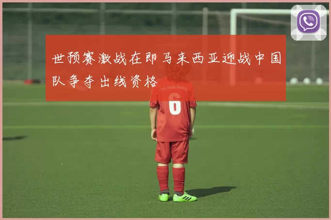 世预赛激战在即马来西亚迎战中国队争夺出线资格