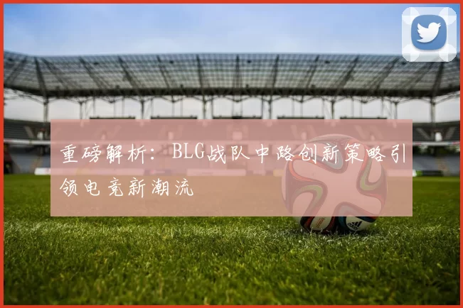 重磅解析：BLG战队中路创新策略引领电竞新潮流