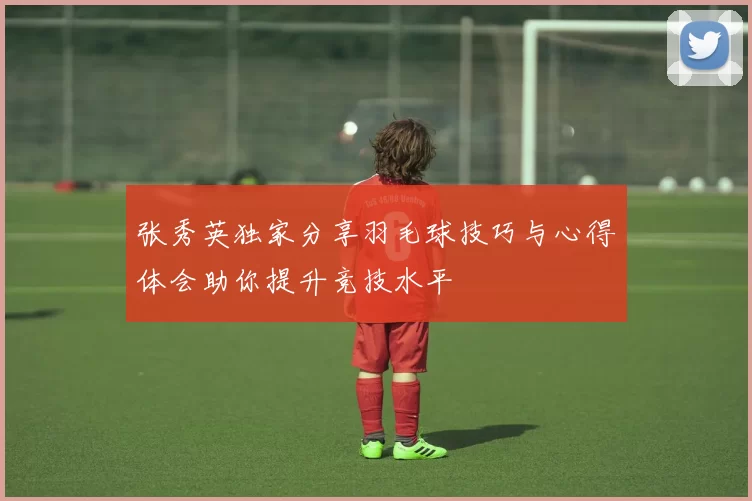 张秀英独家分享羽毛球技巧与心得体会助你提升竞技水平