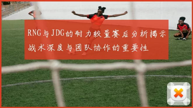 RNG与JDG的耐力较量赛后分析揭示战术深度与团队协作的重要性