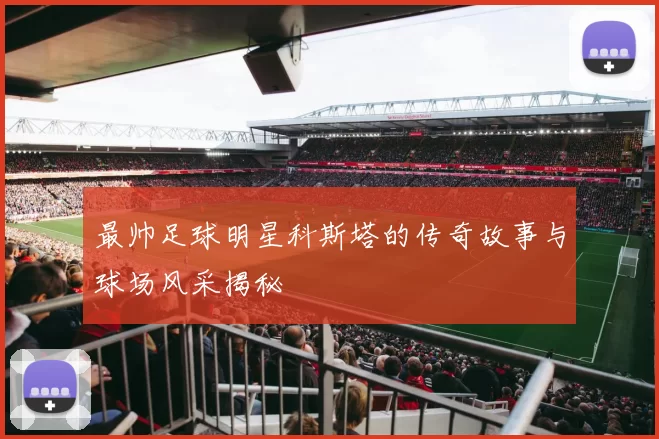 最帅足球明星科斯塔的传奇故事与球场风采揭秘