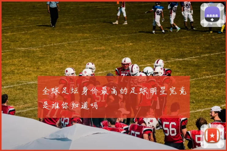 全球足坛身价最高的足球明星究竟是谁你知道吗