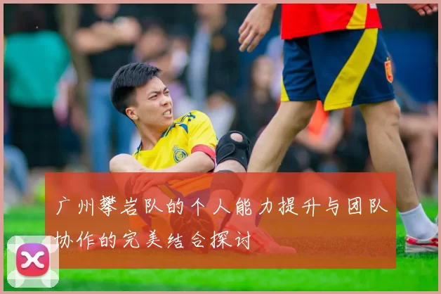 广州攀岩队的个人能力提升与团队协作的完美结合探讨