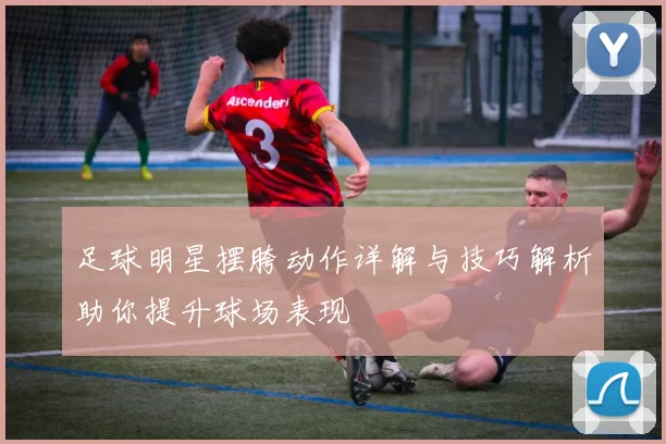 足球明星摆胯动作详解与技巧解析助你提升球场表现