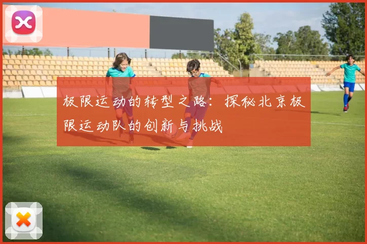 极限运动的转型之路：探秘北京极限运动队的创新与挑战