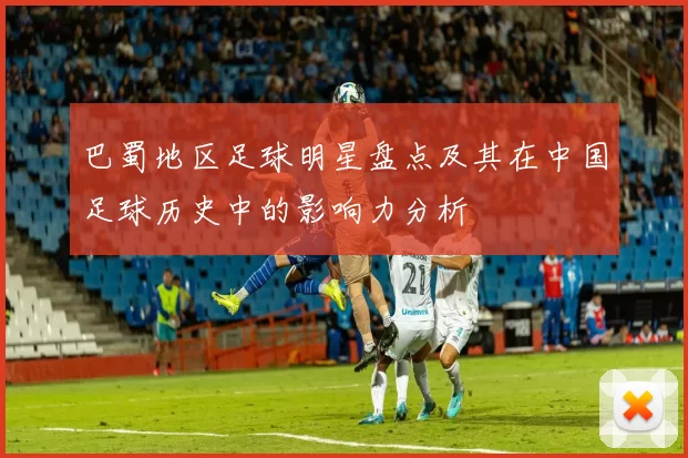 巴蜀地区足球明星盘点及其在中国足球历史中的影响力分析
