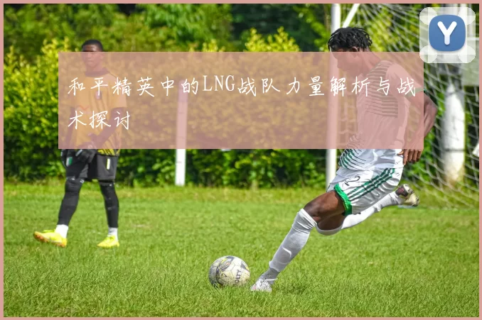 和平精英中的LNG战队力量解析与战术探讨