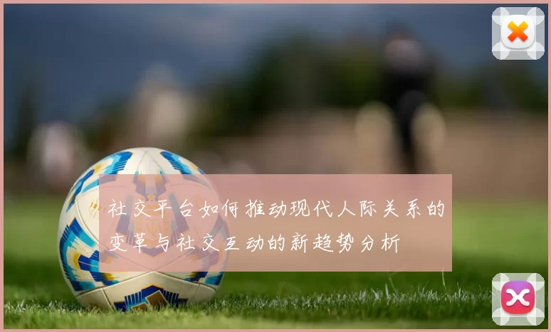 社交平台如何推动现代人际关系的变革与社交互动的新趋势分析