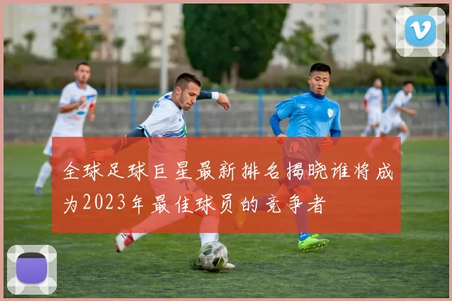 全球足球巨星最新排名揭晓谁将成为2023年最佳球员的竞争者