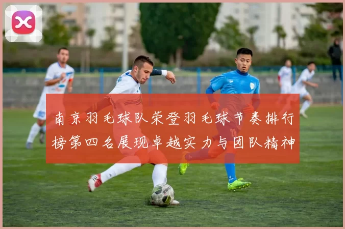 南京羽毛球队荣登羽毛球节奏排行榜第四名展现卓越实力与团队精神