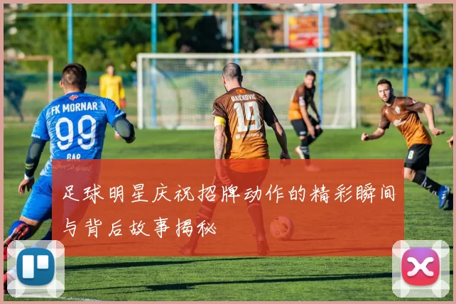 足球明星庆祝招牌动作的精彩瞬间与背后故事揭秘