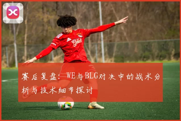 赛后复盘：WE与BLG对决中的战术分析与技术细节探讨