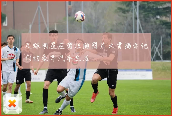 足球明星座驾炫酷图片大赏揭示他们的豪华汽车生活